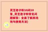 灵芝孢子粉10问10答_灵芝孢子粉常见问题解答：全面了解其功效与使用方法)