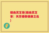 赣南灵芝茶(赣南灵芝茶：天然香醇健康之选)