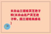 长白山三道娃灵芝孢子粉(长白山出产灵芝孢子粉，因三道娃而盛名)