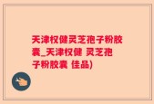 天津权健灵芝孢子粉胶囊_天津权健 灵芝孢子粉胶囊 佳品)
