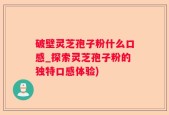 破壁灵芝孢子粉什么口感_探索灵芝孢子粉的独特口感体验)