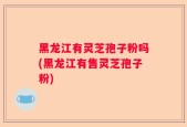 黑龙江有灵芝孢子粉吗(黑龙江有售灵芝孢子粉)