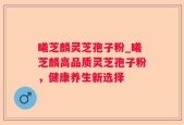 曦芝麟灵芝孢子粉_曦芝麟高品质灵芝孢子粉，健康养生新选择
