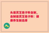 头道灵芝孢子粉自制_自制道灵芝孢子粉：健康养生新选择