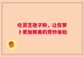吃灵芝孢子粉，让你萝卜更加鲜美的奇妙体验