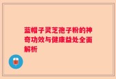 蓝帽子灵芝孢子粉的神奇功效与健康益处全面解析