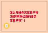 怎么分辨赤灵芝孢子粉(如何辨别优质的赤灵芝孢子粉？)