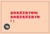 吉林有灵芝孢子粉吗(吉林是否有灵芝孢子粉？)
