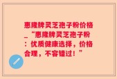 惠隆牌灵芝孢子粉价格_“惠隆牌灵芝孢子粉：优质健康选择，价格合理，不容错过！”