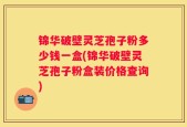 锦华破壁灵芝孢子粉多少钱一盒(锦华破壁灵芝孢子粉盒装价格查询)