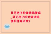 灵芝孢子粉能助排便吗_灵芝孢子粉对促进排便的作用研究)