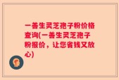 一善生灵芝孢子粉价格查询(一善生灵芝孢子粉报价，让您省钱又放心)