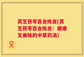 灵芝茯苓百合陈皮(灵芝茯苓百合陈皮：健康又美味的中草药汤)