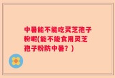 中暑能不能吃灵芝孢子粉呢(能不能食用灵芝孢子粉防中暑？)
