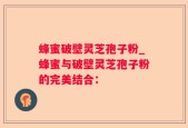 蜂蜜破壁灵芝孢子粉_蜂蜜与破壁灵芝孢子粉的完美结合：