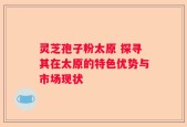灵芝孢子粉太原 探寻其在太原的特色优势与市场现状