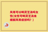 风寒可以喝灵芝汤吗女性(女性可喝灵芝汤来缓解风寒症状吗？)