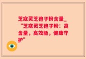 芝寇灵芝孢子粉含量_“芝寇灵芝孢子粉：高含量，高效能，健康守护”