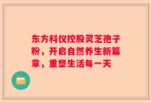 东方科仪控股灵芝孢子粉，开启自然养生新篇章，重塑生活每一天