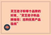 灵芝孢子粉哪个品牌的好用_“灵芝孢子粉品牌推荐：选购优质产品指南”