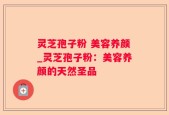 灵芝孢子粉 美容养颜_灵芝孢子粉：美容养颜的天然圣品