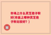 市场上什么灵芝孢子粉好(市面上哪种灵芝孢子粉比较好？)