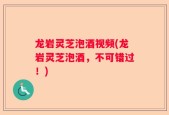 龙岩灵芝泡酒视频(龙岩灵芝泡酒，不可错过！)