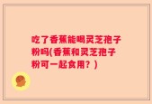 吃了香蕉能喝灵芝孢子粉吗(香蕉和灵芝孢子粉可一起食用？)