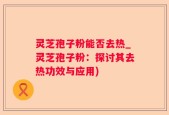 灵芝孢子粉能否去热_灵芝孢子粉：探讨其去热功效与应用)