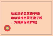 哈尔滨的灵芝孢子粉(哈尔滨推出灵芝孢子粉，为健康保驾护航)
