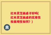 红木灵芝画桌子好吗(红木灵芝画桌的实用性和美观性如何？)