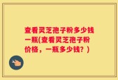 查看灵芝孢子粉多少钱一瓶(查看灵芝孢子粉价格，一瓶多少钱？)