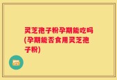 灵芝孢子粉孕期能吃吗(孕期能否食用灵芝孢子粉)