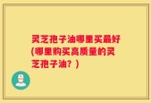 灵芝孢子油哪里买最好(哪里购买高质量的灵芝孢子油？)