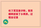吃了灵芝孢子粉，竟然顺利迎来了小男孩，过程全记录