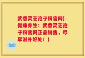 武香灵芝孢子粉官网(健康养生：武香灵芝孢子粉官网正品销售，尽享滋补好处！)
