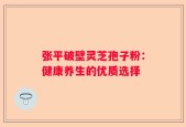 张平破壁灵芝孢子粉：健康养生的优质选择