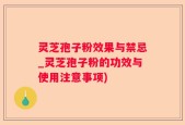 灵芝孢子粉效果与禁忌_灵芝孢子粉的功效与使用注意事项)