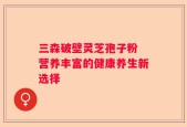 三森破壁灵芝孢子粉 营养丰富的健康养生新选择