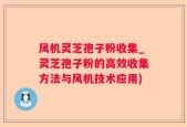 风机灵芝孢子粉收集_灵芝孢子粉的高效收集方法与风机技术应用)