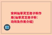 安利仙草灵芝孢子粉作用(仙草灵芝孢子粉：功效及作用介绍)