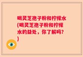 喝灵芝孢子粉和柠檬水(喝灵芝孢子粉和柠檬水的益处，你了解吗？)