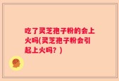 吃了灵芝孢子粉的会上火吗(灵芝孢子粉会引起上火吗？)
