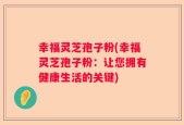 幸福灵芝孢子粉(幸福灵芝孢子粉：让您拥有健康生活的关键)