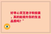 好孝心灵芝孢子粉胶囊，真的能提升你的生活品质吗？”