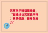 灵芝孢子粉福建绿谷_“福建绿谷灵芝孢子粉：天然健康，提升免疫力”