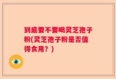 到底要不要喝灵芝孢子粉(灵芝孢子粉是否值得食用？)