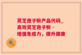 灵芝孢子粉产品代码_高效灵芝孢子粉 - 增强免疫力，提升健康