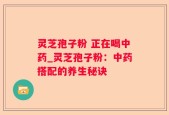 灵芝孢子粉 正在喝中药_灵芝孢子粉：中药搭配的养生秘诀