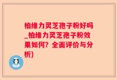 柏维力灵芝孢子粉好吗_柏维力灵芝孢子粉效果如何？全面评价与分析)